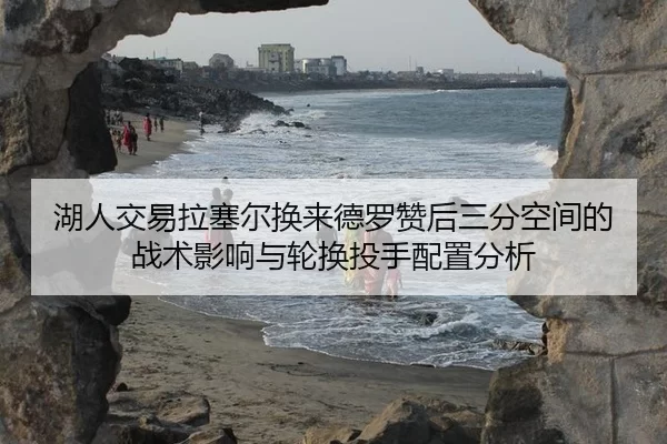 湖人交易拉塞尔换来德罗赞后三分空间的战术影响与轮换投手配置分析